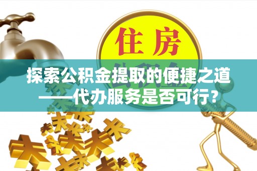 广灵探索公积金提取的便捷之道——代办服务是否可行？