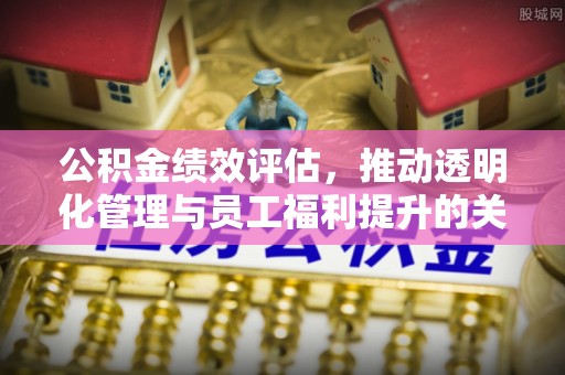 广灵公积金绩效评估，推动透明化管理与员工福利提升的关键