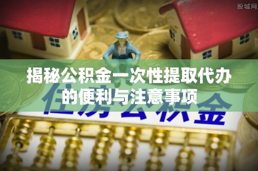 广灵揭秘公积金一次性提取代办的便利与注意事项