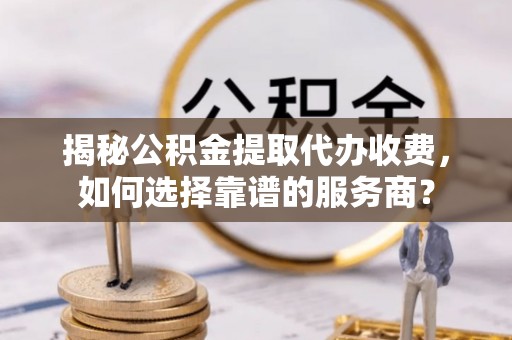 广灵揭秘公积金提取代办收费，如何选择靠谱的服务商？