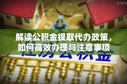 广灵解读公积金提取代办政策，如何高效办理与注意事项