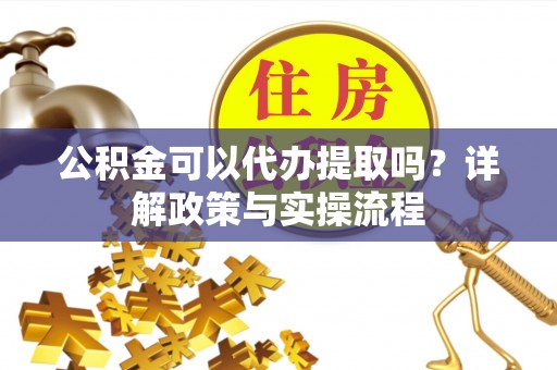 广灵公积金可以代办提取吗？详解政策与实操流程