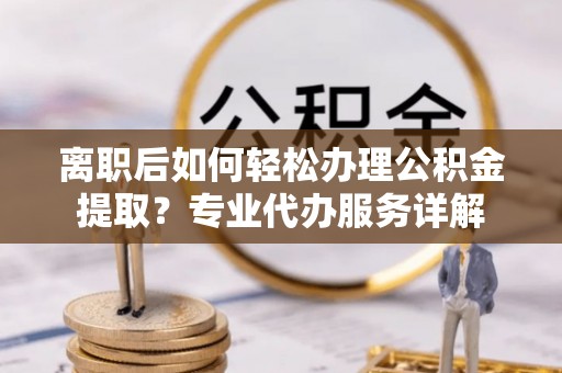 广灵离职后如何轻松办理公积金提取？专业代办服务详解
