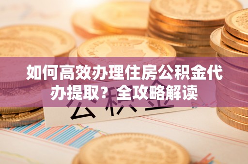 广灵如何高效办理住房公积金代办提取？全攻略解读