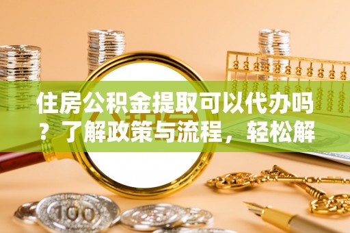 广灵住房公积金提取可以代办吗？了解政策与流程，轻松解决疑惑