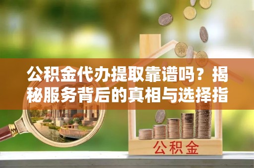 广灵公积金代办提取靠谱吗？揭秘服务背后的真相与选择指南