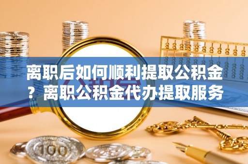 广灵离职后如何顺利提取公积金？离职公积金代办提取服务助力无忧办理