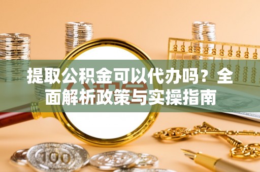 广灵提取公积金可以代办吗？全面解析政策与实操指南