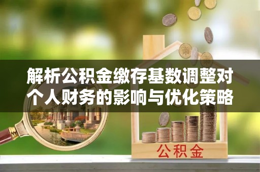 广灵解析公积金缴存基数调整对个人财务的影响与优化策略