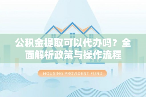 广灵公积金提取可以代办吗？全面解析政策与操作流程