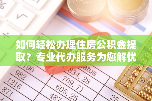 广灵如何轻松办理住房公积金提取？专业代办服务为您解忧