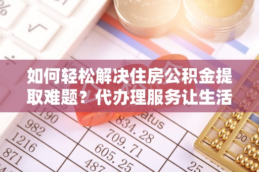 广灵如何轻松解决住房公积金提取难题？代办理服务让生活更简单