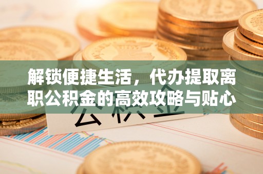 广灵解锁便捷生活，代办提取离职公积金的高效攻略与贴心建议