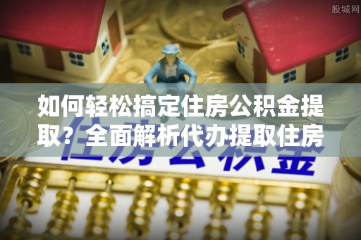 广灵如何轻松搞定住房公积金提取？全面解析代办提取住房公积金流程