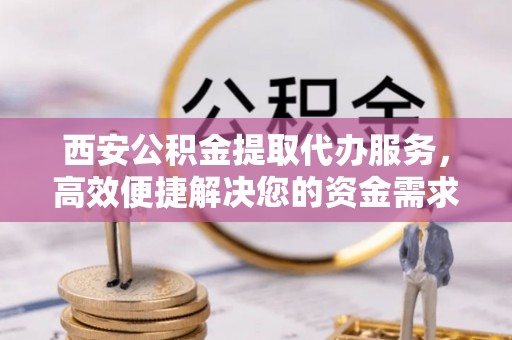 广灵西安公积金提取代办服务，高效便捷解决您的资金需求
