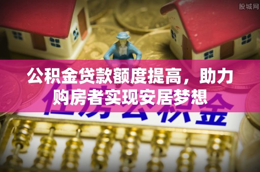 广灵公积金贷款额度提高，助力购房者实现安居梦想