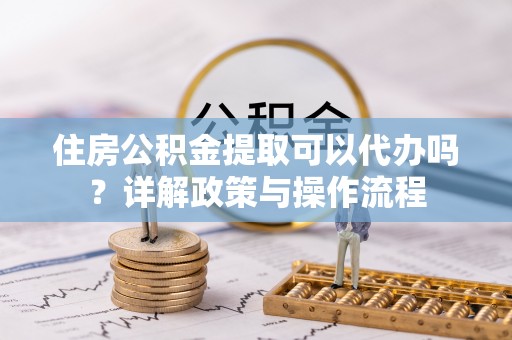 广灵住房公积金提取可以代办吗？详解政策与操作流程