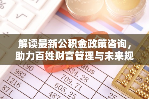 广灵解读最新公积金政策咨询，助力百姓财富管理与未来规划