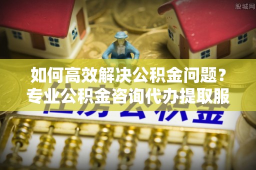广灵如何高效解决公积金问题？专业公积金咨询代办提取服务来帮你