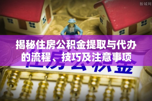 广灵揭秘住房公积金提取与代办的流程、技巧及注意事项