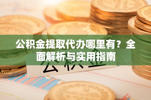 广灵公积金提取代办哪里有？全面解析与实用指南