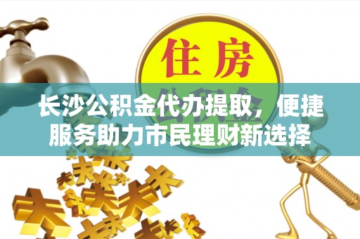 广灵长沙公积金代办提取，便捷服务助力市民理财新选择