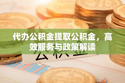 广灵代办公积金提取公积金，高效服务与政策解读