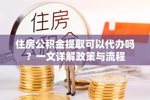 广灵住房公积金提取可以代办吗？一文详解政策与流程