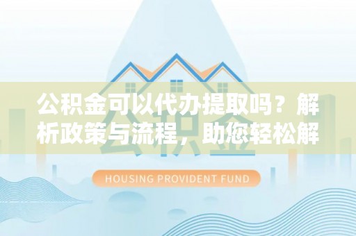 广灵公积金可以代办提取吗？解析政策与流程，助您轻松解决疑问
