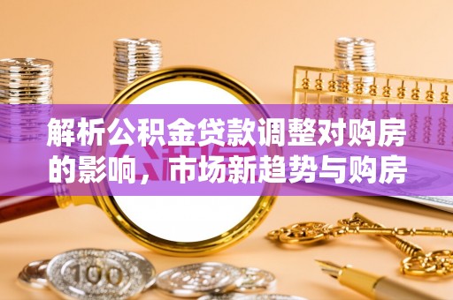广灵解析公积金贷款调整对购房的影响，市场新趋势与购房者策略