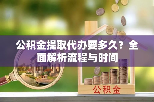 广灵公积金提取代办要多久？全面解析流程与时间