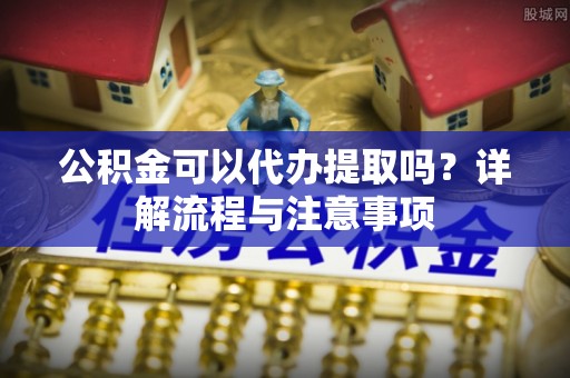 广灵公积金可以代办提取吗？详解流程与注意事项
