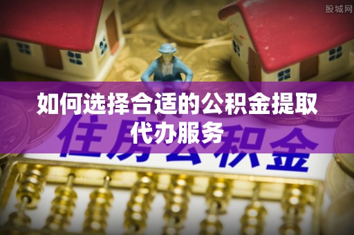 广灵如何选择合适的公积金提取代办服务