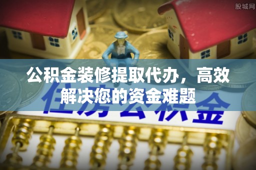 广灵公积金装修提取代办，高效解决您的资金难题