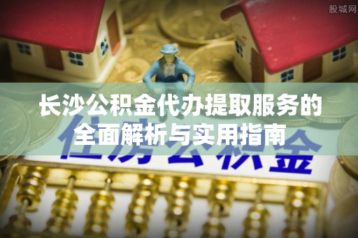 广灵长沙公积金代办提取服务的全面解析与实用指南