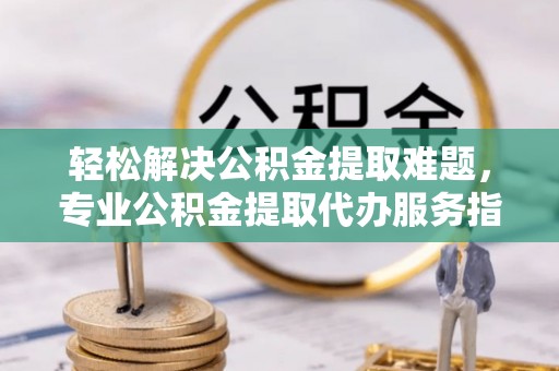 广灵轻松解决公积金提取难题，专业公积金提取代办服务指南