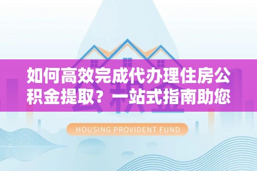 广灵如何高效完成代办理住房公积金提取？一站式指南助您轻松搞定