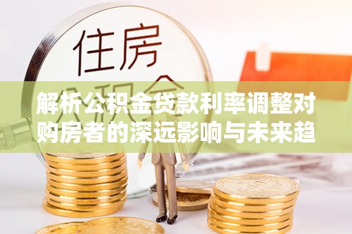 广灵解析公积金贷款利率调整对购房者的深远影响与未来趋势