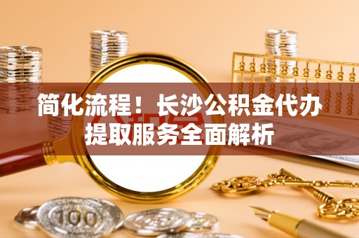 广灵简化流程！长沙公积金代办提取服务全面解析