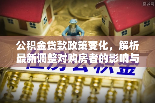 广灵公积金贷款政策变化，解析最新调整对购房者的影响与机遇