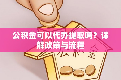 广灵公积金可以代办提取吗？详解政策与流程