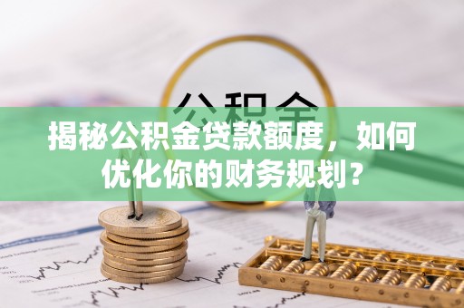 广灵揭秘公积金贷款额度，如何优化你的财务规划？
