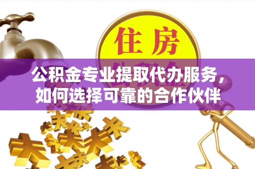 广灵公积金专业提取代办服务，如何选择可靠的合作伙伴