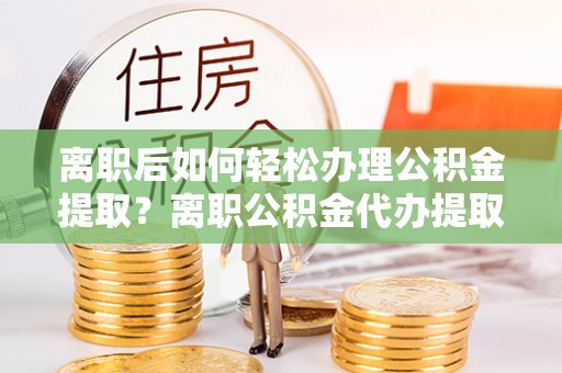 广灵离职后如何轻松办理公积金提取？离职公积金代办提取全攻略