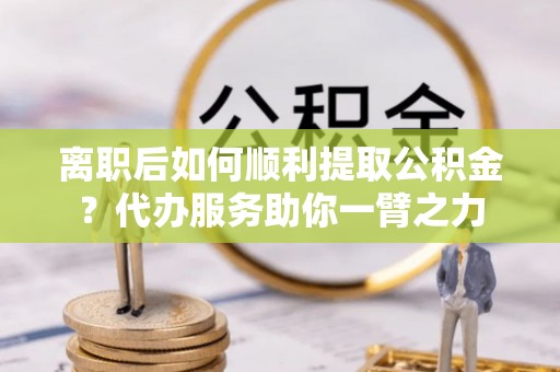 广灵离职后如何顺利提取公积金？代办服务助你一臂之力
