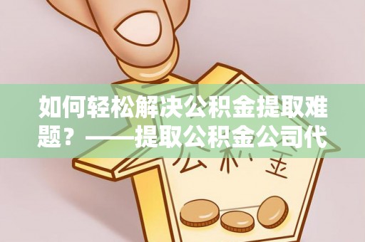 广灵如何轻松解决公积金提取难题？——提取公积金公司代办服务解析