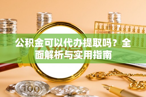 广灵公积金可以代办提取吗？全面解析与实用指南