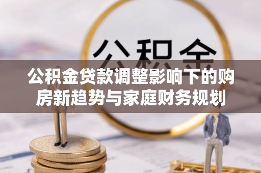 广灵公积金贷款调整影响下的购房新趋势与家庭财务规划