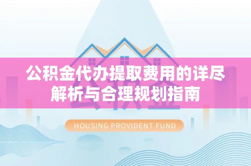 广灵公积金代办提取费用的详尽解析与合理规划指南