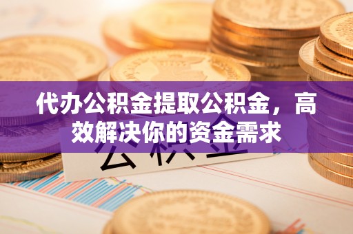 广灵代办公积金提取公积金，高效解决你的资金需求